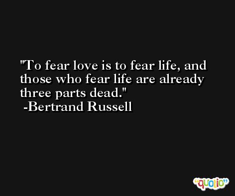 To fear love is to fear life, and those who fear life are already three parts dead. -Bertrand Russell