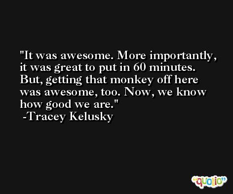 It was awesome. More importantly, it was great to put in 60 minutes. But, getting that monkey off here was awesome, too. Now, we know how good we are. -Tracey Kelusky