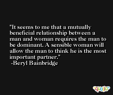 It seems to me that a mutually beneficial relationship between a man and woman requires the man to be dominant. A sensible woman will allow the man to think he is the most important partner. -Beryl Bainbridge