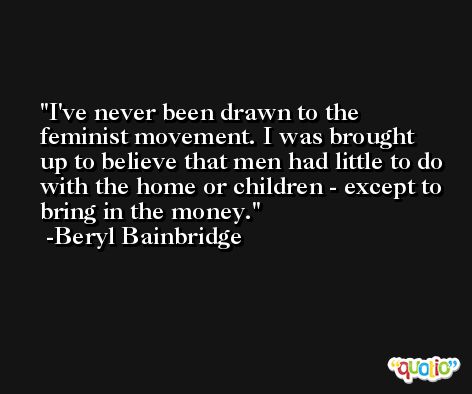 I've never been drawn to the feminist movement. I was brought up to believe that men had little to do with the home or children - except to bring in the money. -Beryl Bainbridge