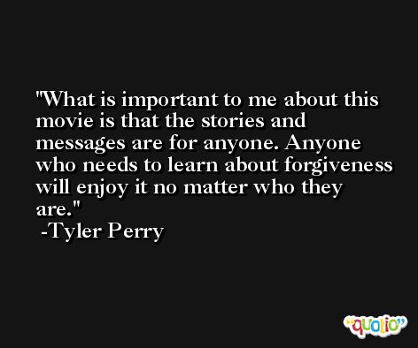 What is important to me about this movie is that the stories and messages are for anyone. Anyone who needs to learn about forgiveness will enjoy it no matter who they are. -Tyler Perry
