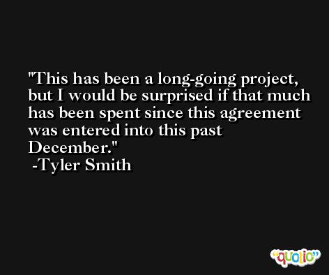 This has been a long-going project, but I would be surprised if that much has been spent since this agreement was entered into this past December. -Tyler Smith