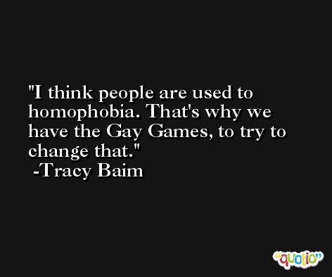 I think people are used to homophobia. That's why we have the Gay Games, to try to change that. -Tracy Baim