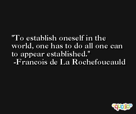 To establish oneself in the world, one has to do all one can to appear established. -Francois de La Rochefoucauld
