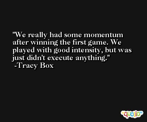 We really had some momentum after winning the first game. We played with good intensity, but was just didn't execute anything. -Tracy Box