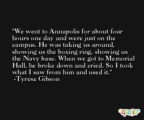We went to Annapolis for about four hours one day and were just on the campus. He was taking us around, showing us the boxing ring, showing us the Navy base. When we got to Memorial Hall, he broke down and cried. So I took what I saw from him and used it. -Tyrese Gibson