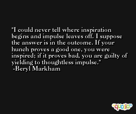 I could never tell where inspiration begins and impulse leaves off. I suppose the answer is in the outcome. If your hunch proves a good one, you were inspired; if it proves bad, you are guilty of yielding to thoughtless impulse. -Beryl Markham