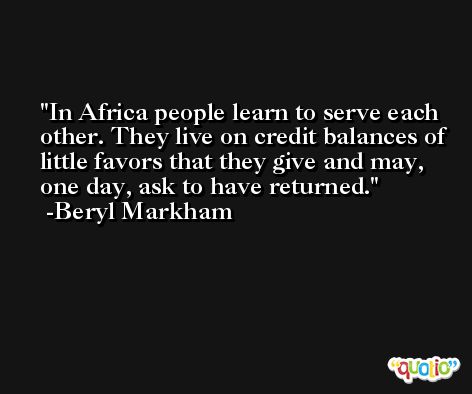 In Africa people learn to serve each other. They live on credit balances of little favors that they give and may, one day, ask to have returned. -Beryl Markham