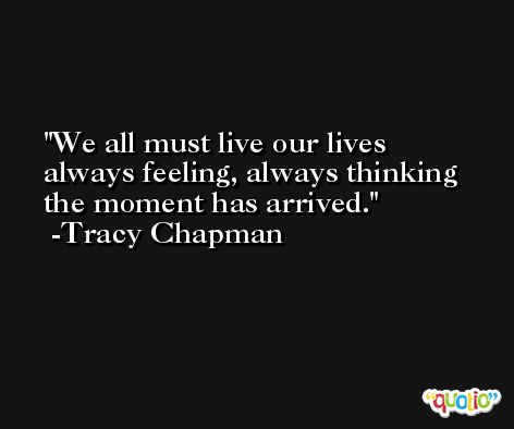 We all must live our lives always feeling, always thinking the moment has arrived. -Tracy Chapman