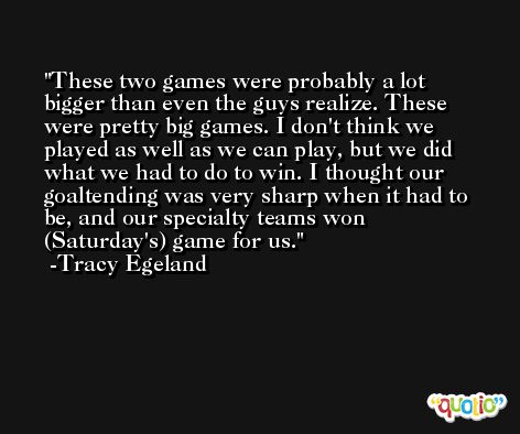 These two games were probably a lot bigger than even the guys realize. These were pretty big games. I don't think we played as well as we can play, but we did what we had to do to win. I thought our goaltending was very sharp when it had to be, and our specialty teams won (Saturday's) game for us. -Tracy Egeland
