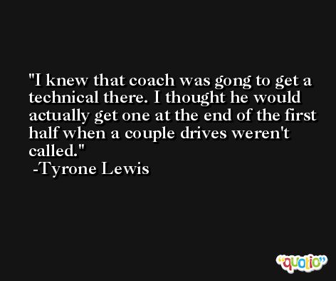 I knew that coach was gong to get a technical there. I thought he would actually get one at the end of the first half when a couple drives weren't called. -Tyrone Lewis