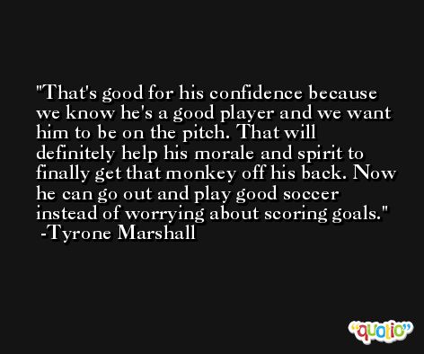 That's good for his confidence because we know he's a good player and we want him to be on the pitch. That will definitely help his morale and spirit to finally get that monkey off his back. Now he can go out and play good soccer instead of worrying about scoring goals. -Tyrone Marshall