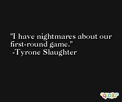 I have nightmares about our first-round game. -Tyrone Slaughter