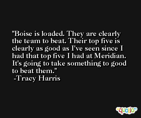 Boise is loaded. They are clearly the team to beat. Their top five is clearly as good as I've seen since I had that top five I had at Meridian. It's going to take something to good to beat them. -Tracy Harris