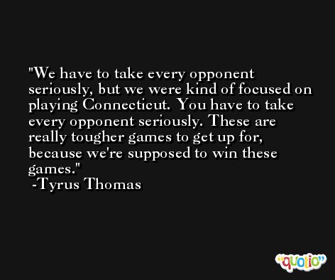 We have to take every opponent seriously, but we were kind of focused on playing Connecticut. You have to take every opponent seriously. These are really tougher games to get up for, because we're supposed to win these games. -Tyrus Thomas