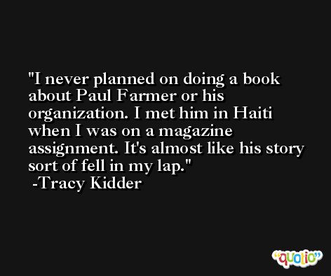 I never planned on doing a book about Paul Farmer or his organization. I met him in Haiti when I was on a magazine assignment. It's almost like his story sort of fell in my lap. -Tracy Kidder