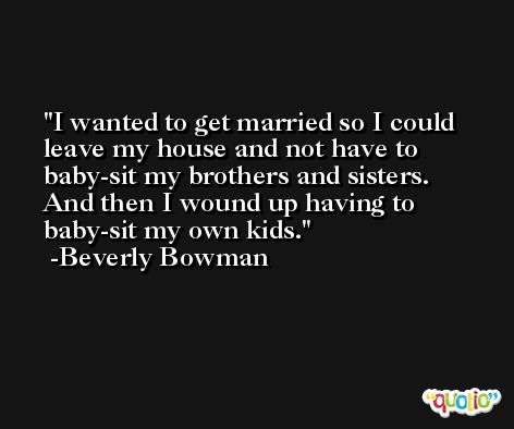 I wanted to get married so I could leave my house and not have to baby-sit my brothers and sisters. And then I wound up having to baby-sit my own kids. -Beverly Bowman