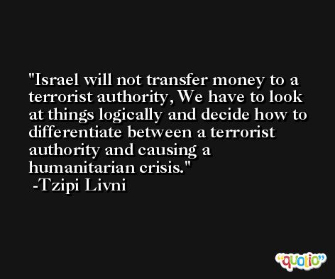 Israel will not transfer money to a terrorist authority, We have to look at things logically and decide how to differentiate between a terrorist authority and causing a humanitarian crisis. -Tzipi Livni