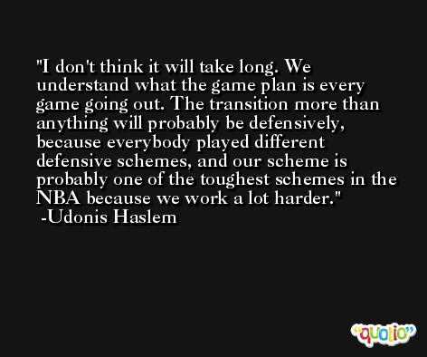 I don't think it will take long. We understand what the game plan is every game going out. The transition more than anything will probably be defensively, because everybody played different defensive schemes, and our scheme is probably one of the toughest schemes in the NBA because we work a lot harder. -Udonis Haslem