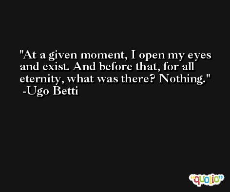 At a given moment, I open my eyes and exist. And before that, for all eternity, what was there? Nothing. -Ugo Betti