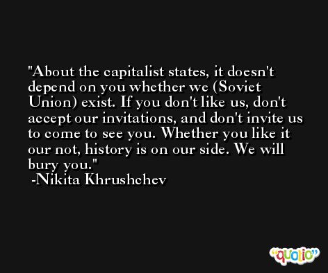 About the capitalist states, it doesn't depend on you whether we (Soviet Union) exist. If you don't like us, don't accept our invitations, and don't invite us to come to see you. Whether you like it our not, history is on our side. We will bury you. -Nikita Khrushchev