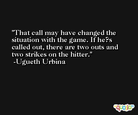 That call may have changed the situation with the game. If he?s called out, there are two outs and two strikes on the hitter. -Ugueth Urbina