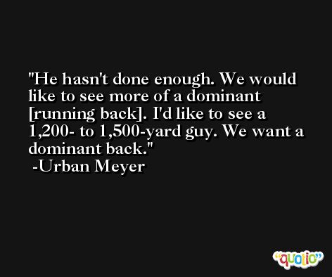 He hasn't done enough. We would like to see more of a dominant [running back]. I'd like to see a 1,200- to 1,500-yard guy. We want a dominant back. -Urban Meyer