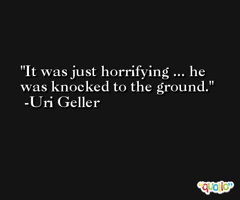 It was just horrifying ... he was knocked to the ground. -Uri Geller