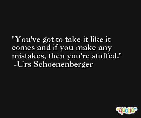 You've got to take it like it comes and if you make any mistakes, then you're stuffed. -Urs Schoenenberger