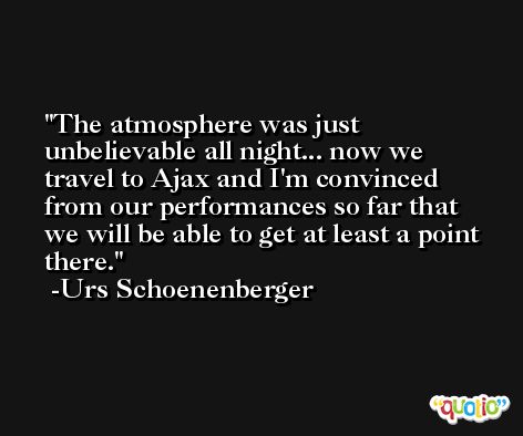 The atmosphere was just unbelievable all night... now we travel to Ajax and I'm convinced from our performances so far that we will be able to get at least a point there. -Urs Schoenenberger