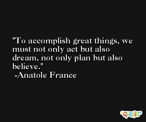 To accomplish great things, we must not only act but also dream, not only plan but also believe. -Anatole France