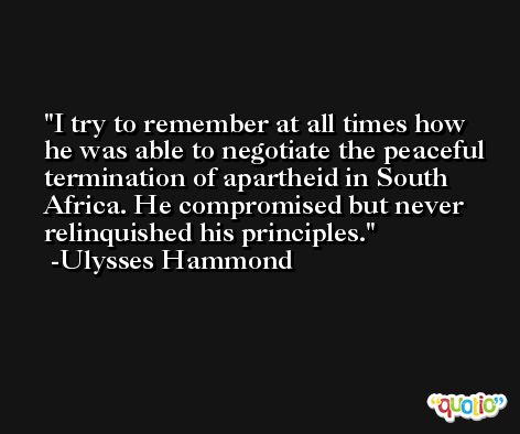 I try to remember at all times how he was able to negotiate the peaceful termination of apartheid in South Africa. He compromised but never relinquished his principles. -Ulysses Hammond