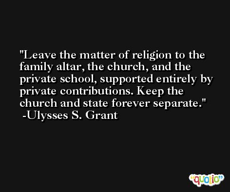 Leave the matter of religion to the family altar, the church, and the private school, supported entirely by private contributions. Keep the church and state forever separate. -Ulysses S. Grant