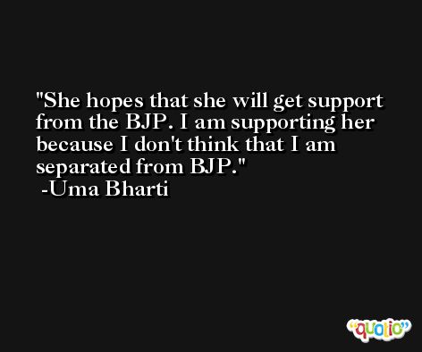She hopes that she will get support from the BJP. I am supporting her because I don't think that I am separated from BJP. -Uma Bharti