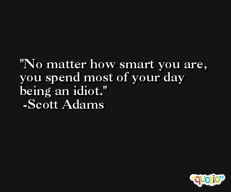No matter how smart you are, you spend most of your day being an idiot. -Scott Adams