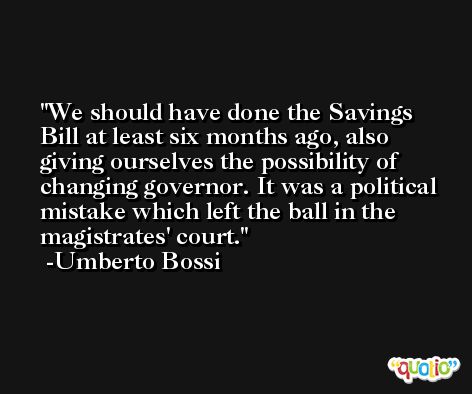 We should have done the Savings Bill at least six months ago, also giving ourselves the possibility of changing governor. It was a political mistake which left the ball in the magistrates' court. -Umberto Bossi