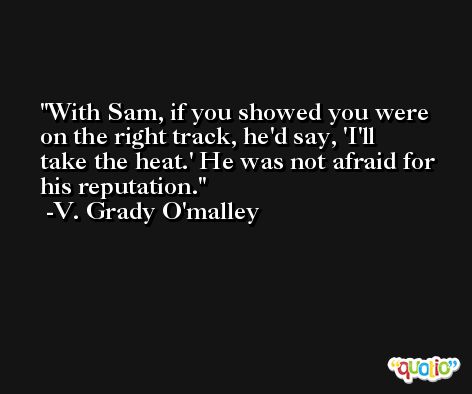 With Sam, if you showed you were on the right track, he'd say, 'I'll take the heat.' He was not afraid for his reputation. -V. Grady O'malley