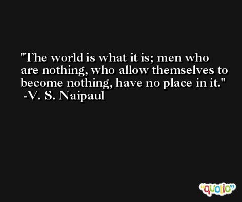 The world is what it is; men who are nothing, who allow themselves to become nothing, have no place in it. -V. S. Naipaul