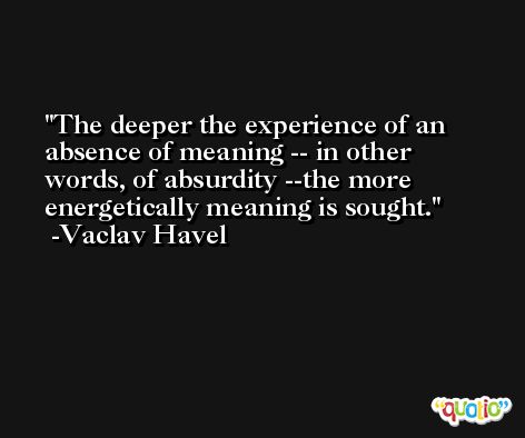 The deeper the experience of an absence of meaning -- in other words, of absurdity --the more energetically meaning is sought. -Vaclav Havel