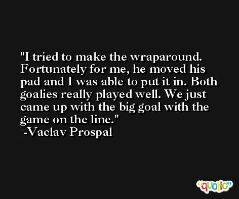 I tried to make the wraparound. Fortunately for me, he moved his pad and I was able to put it in. Both goalies really played well. We just came up with the big goal with the game on the line. -Vaclav Prospal