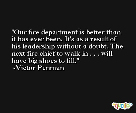 Our fire department is better than it has ever been. It's as a result of his leadership without a doubt. The next fire chief to walk in . . . will have big shoes to fill. -Victor Penman