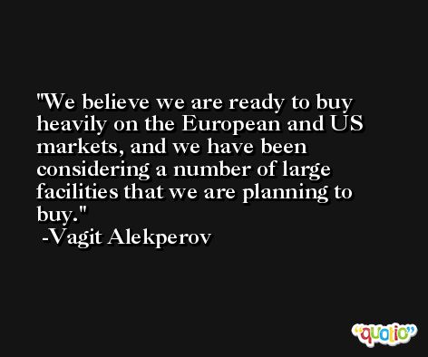 We believe we are ready to buy heavily on the European and US markets, and we have been considering a number of large facilities that we are planning to buy. -Vagit Alekperov