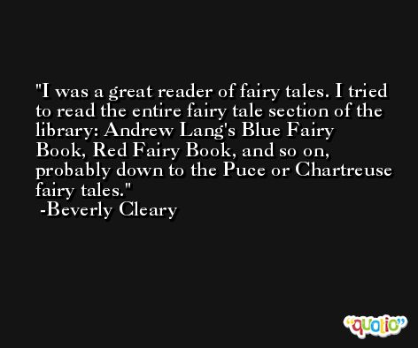 I was a great reader of fairy tales. I tried to read the entire fairy tale section of the library: Andrew Lang's Blue Fairy Book, Red Fairy Book, and so on, probably down to the Puce or Chartreuse fairy tales. -Beverly Cleary