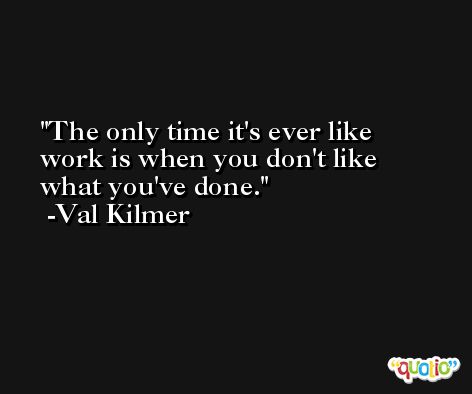 The only time it's ever like work is when you don't like what you've done. -Val Kilmer