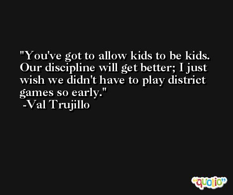 You've got to allow kids to be kids. Our discipline will get better; I just wish we didn't have to play district games so early. -Val Trujillo