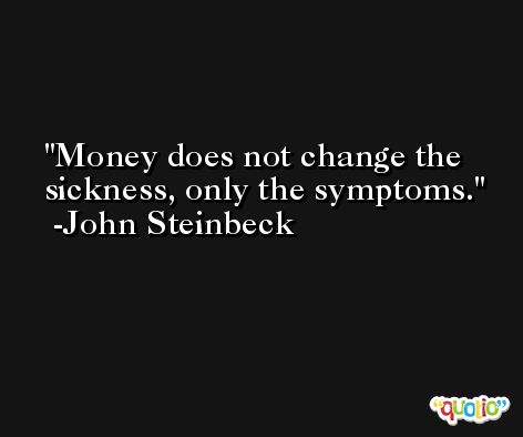 Money does not change the sickness, only the symptoms. -John Steinbeck