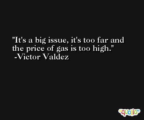 It's a big issue, it's too far and the price of gas is too high. -Victor Valdez