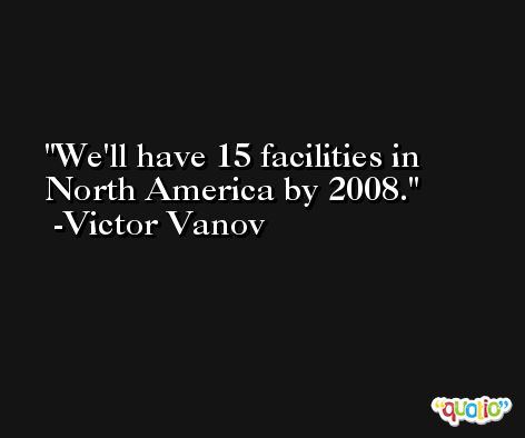 We'll have 15 facilities in North America by 2008. -Victor Vanov