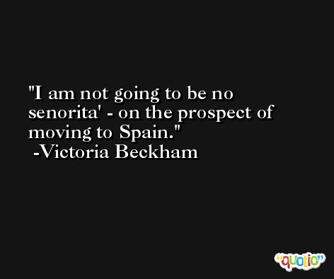 I am not going to be no senorita' - on the prospect of moving to Spain. -Victoria Beckham