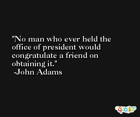 No man who ever held the office of president would congratulate a friend on obtaining it. -John Adams
